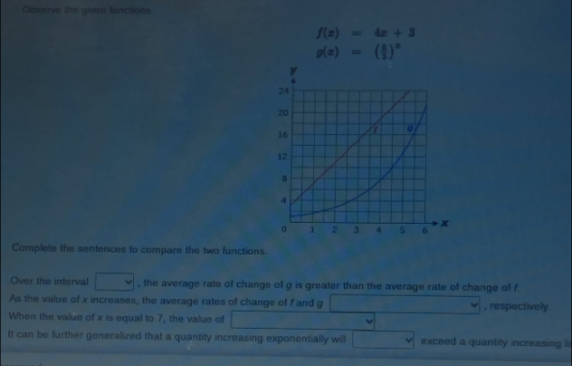 Gaserve the given functions
f(x)=4x+3
g(x)=( 5/3 )^x
Complete the sentences to compare the two functions. 
Over the interval □ , the average rate of change of g is greater than the average rate of change of f. 
As the value of x increases, the average rates of change of f and g □ , respectively 
When the value of x is equal to 7, the value of DMN= ·s ·s , 
It can be further generalized that a quantity increasing exponentially will □ exceed a quantity increasing ii