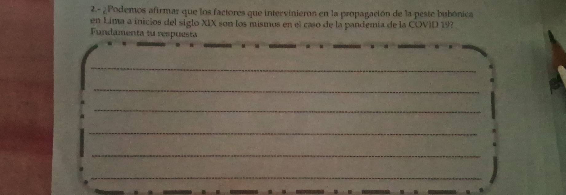 2.- ¿Podemos afirmar que los factores que intervinieron en la propagación de la peste bubónica 
en Lima a inicios del siglo XIX son los mismos en el caso de la pandemia de la COVID 19
Fundamenta tu respuesta 
_ 
_ 
_ 
_ 
_ 
_ 
_