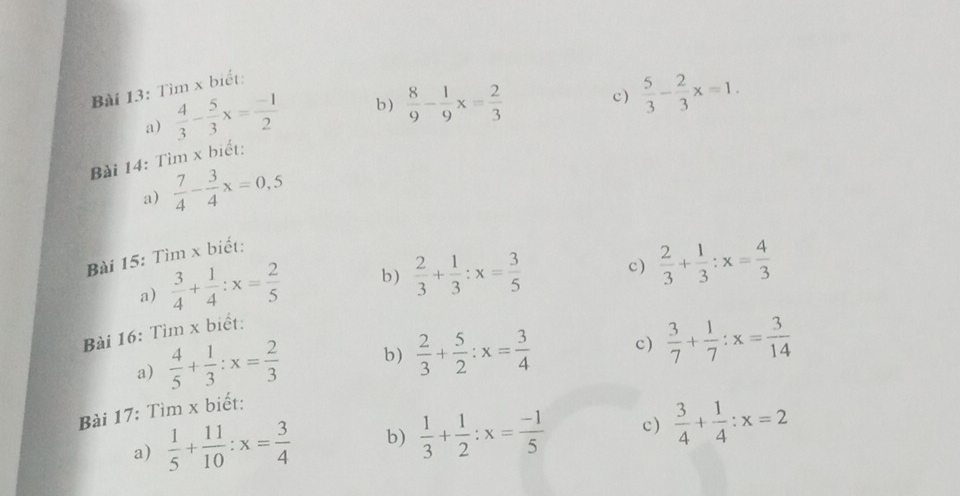 Tìm x biết: 
a)  4/3 - 5/3 x= (-1)/2  b)  8/9 - 1/9 x= 2/3 
c )  5/3 - 2/3 x=1. 
Bài 14: Tìm x biết: 
a)  7/4 - 3/4 x=0,5
Bài 15: Tìm x biết: 
a)  3/4 + 1/4 :x= 2/5  b)  2/3 + 1/3 :x= 3/5  c)  2/3 + 1/3 :x= 4/3 
Bài 16: Tìm x biết: 
a)  4/5 + 1/3 :x= 2/3  b)  2/3 + 5/2 :x= 3/4  c) 
Bài 17: Tìm x biết:  3/7 + 1/7 :x= 3/14 
a)  1/5 + 11/10 :x= 3/4  b)  1/3 + 1/2 :x= (-1)/5  c)  3/4 + 1/4 :x=2