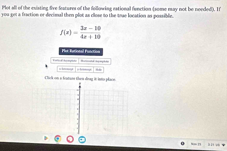 Plot all of the existing five features of the following rational function (some may not be needed). If 
you get a fraction or decimal then plot as close to the true location as possible.
f(x)= (3x-10)/4x+10 
Plot Rational Function 
Vertical Asymptote Horizontal Asymptote 
x-Intercept y-Intercept Hole 
Click on a feature then drag it into place.
y
10
9
8
7
6
5
4
3
1
Nov 25 3:21 US