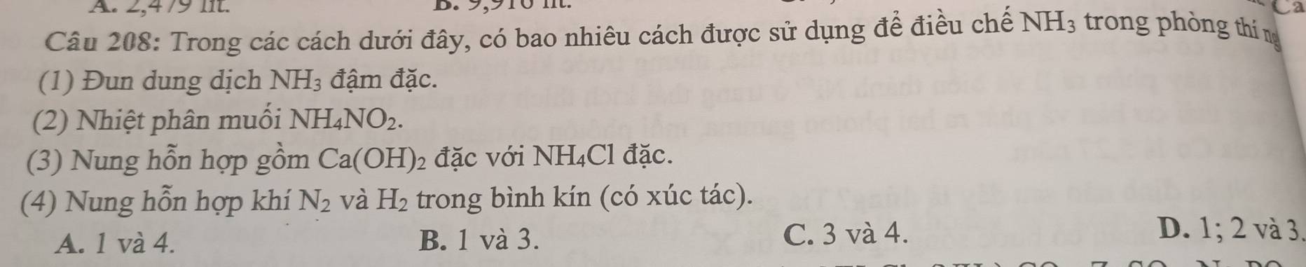 2, 4/9 lit. Ca
B. 9,915 m
Câu 208: Trong các cách dưới đây, có bao nhiêu cách được sử dụng để điều chế NH_3 trong phòng thí ng
(1) Đun dung dịch NH_3 đậm đặc.
(2) Nhiệt phân muối NH_4NO_2. 
(3) Nung hỗn hợp gồm Ca(OH)_2 đặc với NH_4Cl đặc.
(4) Nung hỗn hợp khí N_2 và H_2 trong bình kín (có xúc tác).
A. 1 và 4. B. 1 và 3. C. 3 và 4.
D. 1; 2 và 3.