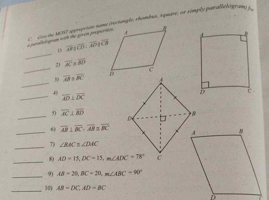 Give the MOST appropriate name (rectangle, rhombus, square, or simply parallelogram) fo 
a parallelogram with the given properties. 
_ 
1 overline ABparallel overline CD:overline ADparallel overline CB
2) overline AC≌ overline BD
_ 
_3) overline AB≌ overline BC
_4) overline AD⊥ overline DC
_5) overline AC⊥ overline BD
_6) overline AB⊥ overline BC · overline AB≌ overline BC
_7) ∠ BAC≌ ∠ DAC
_ 
8) AD=15, DC=15, m∠ ADC=78°
_9) AB=20, BC=20, m∠ ABC=90°
_10) AB=DC, AD=BC