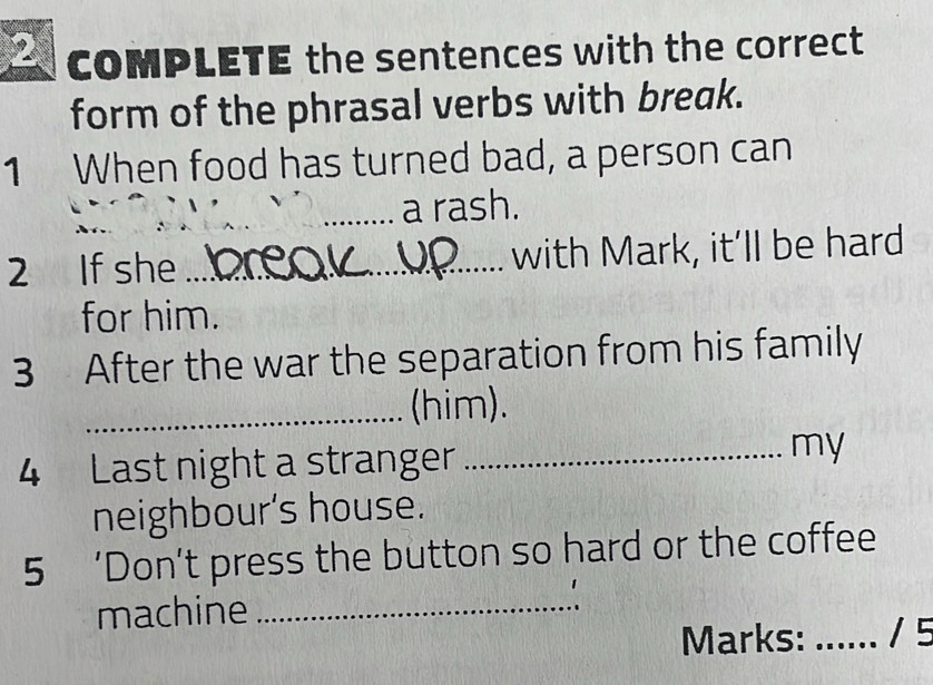 COMPLETE the sentences with the correct 
form of the phrasal verbs with break. 
1 When food has turned bad, a person can 
_a rash. 
2 If she _with Mark, it’ll be hard 
for him. 
3 After the war the separation from his family 
_(him). 
4 Last night a stranger _my 
neighbour's house. 
5 ‘Don’t press the button so hard or the coffee 
machine_ 
Marks: _/ 5