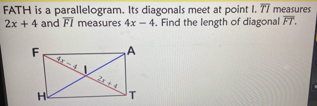 FATH is a parallelogram. Its diagonals meet at point I. overline TI measures
2x+4 and overline FI measures 4x-4. Find the length of diagonal overline FT.