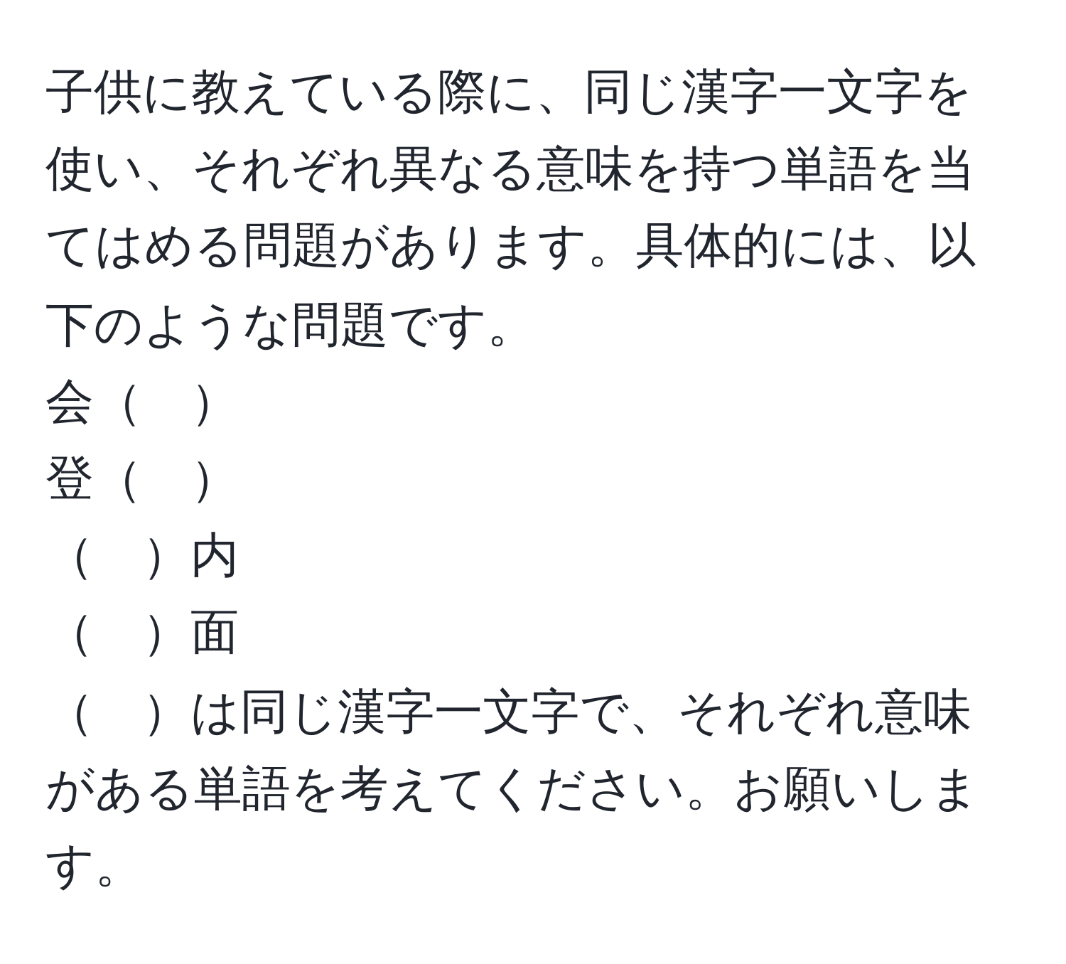 子供に教えている際に、同じ漢字一文字を使い、それぞれ異なる意味を持つ単語を当てはめる問題があります。具体的には、以下のような問題です。  
会　  
登　  
　内  
　面  
　は同じ漢字一文字で、それぞれ意味がある単語を考えてください。お願いします。