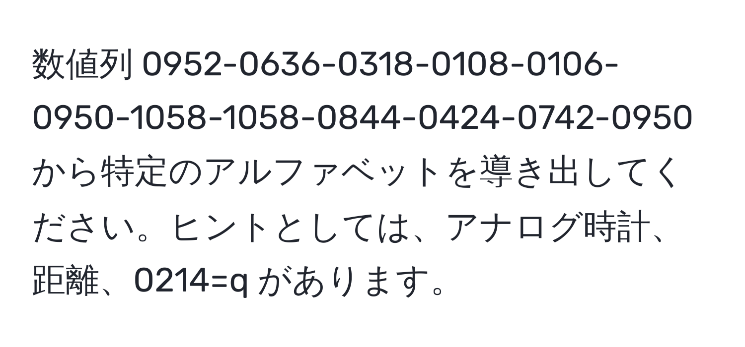 数値列 0952-0636-0318-0108-0106-0950-1058-1058-0844-0424-0742-0950 から特定のアルファベットを導き出してください。ヒントとしては、アナログ時計、距離、0214=q があります。