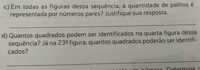 Em todas as figuras dessa sequência, a quantidade de palitos é 
representada por números pares? Justifique sua resposta. 
_ 
d) Quantos quadrados podem ser identificados na quarta figura dessa 
sequência? Já na 23^(_ a) figura, quantos quadrados poderão ser identifi- 
cados? 
_ 
_