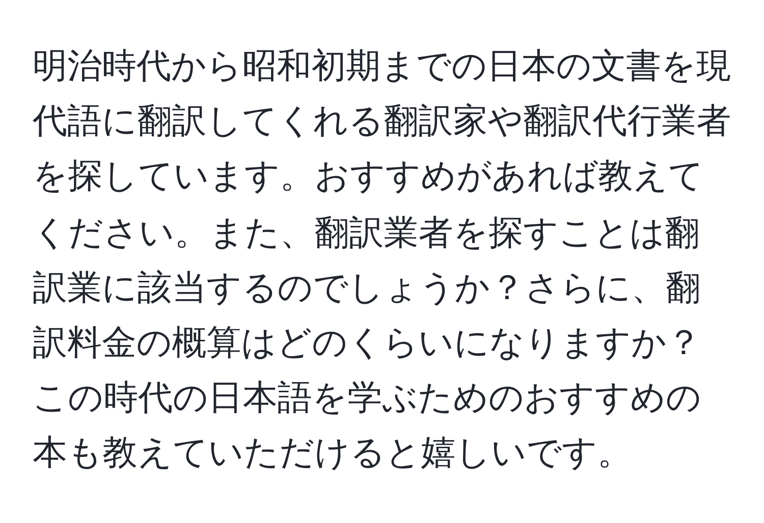 明治時代から昭和初期までの日本の文書を現代語に翻訳してくれる翻訳家や翻訳代行業者を探しています。おすすめがあれば教えてください。また、翻訳業者を探すことは翻訳業に該当するのでしょうか？さらに、翻訳料金の概算はどのくらいになりますか？この時代の日本語を学ぶためのおすすめの本も教えていただけると嬉しいです。