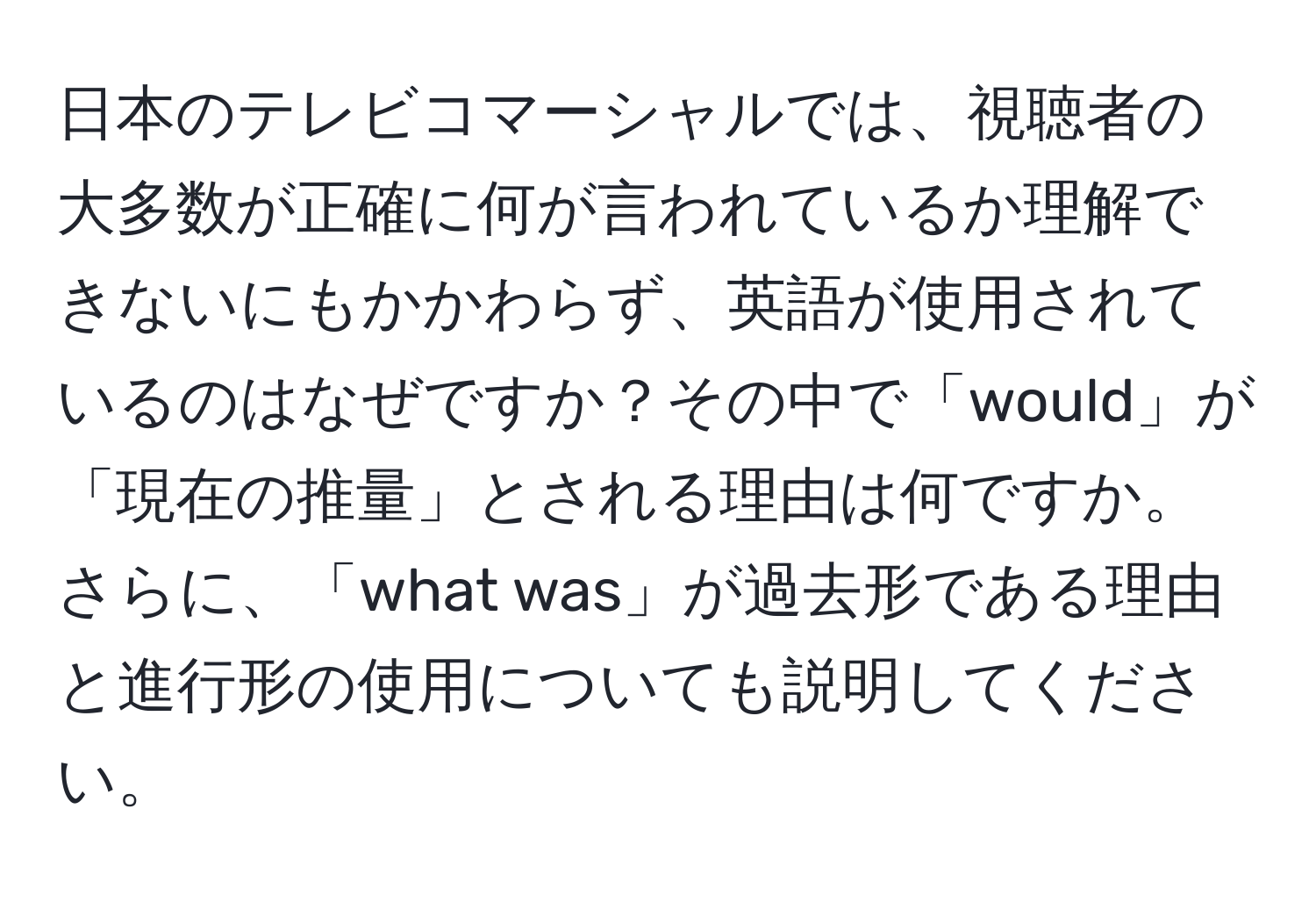 日本のテレビコマーシャルでは、視聴者の大多数が正確に何が言われているか理解できないにもかかわらず、英語が使用されているのはなぜですか？その中で「would」が「現在の推量」とされる理由は何ですか。さらに、「what was」が過去形である理由と進行形の使用についても説明してください。