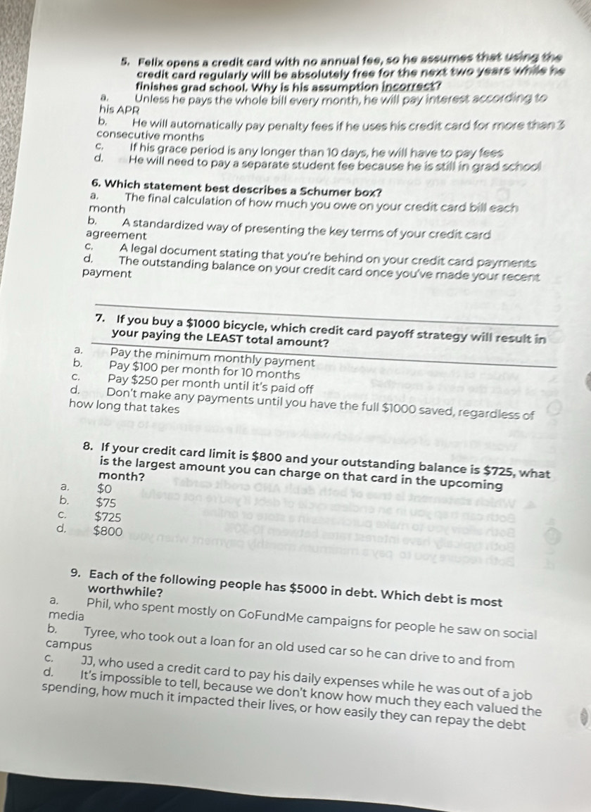 Felix opens a credit card with no annual fee, so he assumes that using the
credit card regularly will be absolutely free for the next two years while he
finishes grad school. Why is his assumption incorrect?
a. Unless he pays the whole bill every month, he will pay interest according to
his APR
6 He will automatically pay penalty fees if he uses his credit card for more than 3
consecutive months
c. If his grace period is any longer than 10 days, he will have to pay fees
d. He will need to pay a separate student fee because he is still in grad school
6. Which statement best describes a Schumer box?
a. The final calculation of how much you owe on your credit card bill each
month
b. A standardized way of presenting the key terms of your credit card
agreement
c. A legal document stating that you're behind on your credit card payments
d. The outstanding balance on your credit card once you've made your recent
payment
_
7. If you buy a $1000 bicycle, which credit card payoff strategy will result in
your paying the LEAST total amount?
a. Pay the minimum monthly payment
b. Pay $100 per month for 10 months
c. Pay $250 per month until it's paid off
d. Don't make any payments until you have the full $1000 saved, regardless of
how long that takes
8. If your credit card limit is $800 and your outstanding balance is $725, what
is the largest amount you can charge on that card in the upcoming
month?
a. $0
b. $75
C. $725
d. $800
9. Each of the following people has $5000 in debt. Which debt is most
worthwhile?
media
a. Phil, who spent mostly on GoFundMe campaigns for people he saw on social
campus
b. Tyree, who took out a loan for an old used car so he can drive to and from
c. JJ, who used a credit card to pay his daily expenses while he was out of a job
d. It's impossible to tell, because we don't know how much they each valued the
spending, how much it impacted their lives, or how easily they can repay the debt