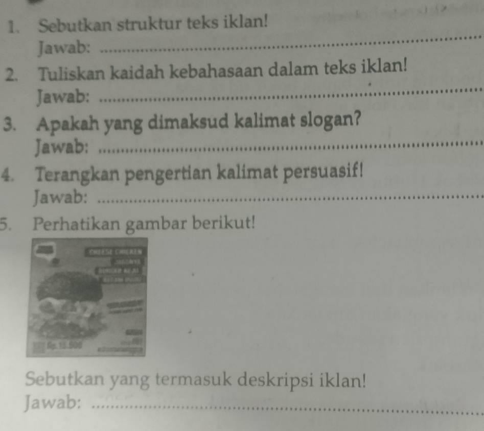 Sebutkan struktur teks iklan! 
Jawab: 
_ 
2. Tuliskan kaidah kebahasaan dalam teks iklan! 
Jawab: 
_ 
3. Apakah yang dimaksud kalimat slogan? 
Jawab: 
_ 
4. Terangkan pengertian kalimat persuasif! 
Jawab:_ 
5. Perhatikan gambar berikut! 
Sebutkan yang termasuk deskripsi iklan! 
Jawab:_