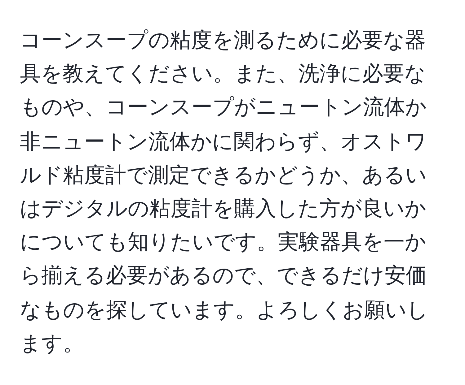 コーンスープの粘度を測るために必要な器具を教えてください。また、洗浄に必要なものや、コーンスープがニュートン流体か非ニュートン流体かに関わらず、オストワルド粘度計で測定できるかどうか、あるいはデジタルの粘度計を購入した方が良いかについても知りたいです。実験器具を一から揃える必要があるので、できるだけ安価なものを探しています。よろしくお願いします。