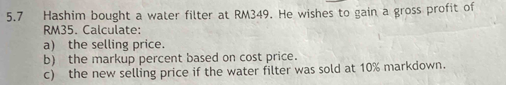 5.7 Hashim bought a water filter at RM349. He wishes to gain a gross profit of
RM35. Calculate: 
a) the selling price. 
b) the markup percent based on cost price. 
c) the new selling price if the water filter was sold at 10% markdown.