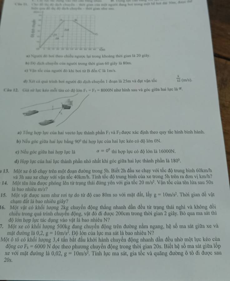 Cho đi tị độ cịch chuyên  sời gian cam một noaii đảng bởi trong một hể hơi đài 50m, được tể
lện qua dó dị đô dịch chuyền - shời gian nha sa
ane :
. .
. . 0
C
~
tis)
#) Người đó bởi theo chiều ngược lại trong khoáng thời gian là 20 giây.
b) Độ dịch chuyễn của người trong thời gian 60 giây là 80m.
c) Vận tốc của người đó khi bơi từ B đến C là 1m/s.
đ) Xét có quả trình bơi người đó dịch chuyển 1 đoạn là 25m và đạt vận tốc  s/12 (m/s).
Câu 12. Giả sử lực kéo mỗi tàu có độ lớn F_1=F_2=8000N như hình sau và góc giữa hai lực là 
a) Tổng hợp lực của hai vecto lực thành phần F_1 và F_2 được xác định theo quy tắc hình bình hành.
b) Nếu góc giữa hai lực bằng 90° thi hợp lực của hai lực kéo có độ lớn 0N.
c) Nếu góc giữa hai hợp lực là a=0^0 thì hợp lực có độ lớn là 16000N.
đ) Hợp lực của hai lực thành phần nhỏ nhất khi góc giữa hai lực thành phần là 180°.
u 13. Một xe ô tô chạy trên một đoạn đường trong 5h. Biết 2h đầu xe chạy với tốc độ trung bình 60km/h
và 3h sau xe chạy với vận tốc 40km/h. Tính tốc độ trung bình của xe trong 5h trên ra đơn vị km/h?
14. Một tên lửa được phỏng lên từ trạng thái đứng yên với gia tốc 20m/s^2. Vận tốc của tên lửa sau 50s
là bao nhiêu m/s?
15. Một vật được xem như rơi tự do từ độ cao 80m so với mặt đất, lấy g=10m/s^2. Thời gian để vật
chạm đất là bao nhiêu giây?
16. Một vật có khối lượng 2kg chuyển động thẳng nhanh dần đều từ trạng thái nghi và không đổi
chiếu trong quá trình chuyển động, vật đó đi được 200cm trong thời gian 2 giây. Bỏ qua ma sát thì
độ lớn hợp lực tác dụng vào vật là bao nhiêu N?
7. Một xe có khối lượng 500kg đang chuyến động trên đường nằm ngang, hệ số ma sát giữa xe và
mặt đường là 0,2, g=10m/s^2 T. Độ lớn của lực ma sát là bao nhiêu N?
∠ _1
Một ô tô có khối lượng 3,4 tấn bắt đầu khởi hành chuyển động nhanh dần đều nhờ một lực kéo của
động cơ F_k=6000N dọc theo phương chuyển động trong thời gian 20s. Biết hệ số ma sát giữa lốp
xe với mặt đường là 0,02, g=10m/s^2. Tính lực ma sát, gia tốc và quãng đường ô tô đi được sau
20s.
