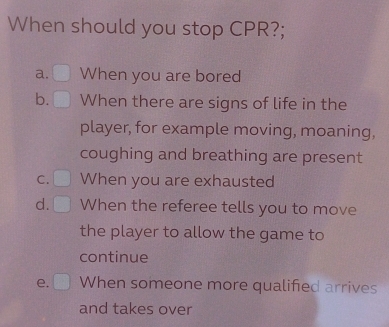 When should you stop CPR?;
a. When you are bored
b. When there are signs of life in the
player, for example moving, moaning,
coughing and breathing are present
C. When you are exhausted
d. When the referee tells you to move
the player to allow the game to
continue
e. When someone more qualified arrives
and takes over