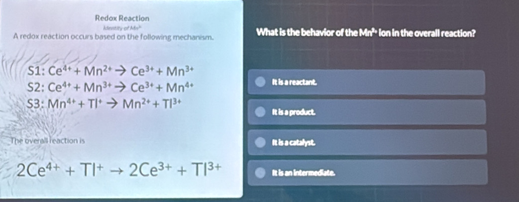 Redox Reaction
dentitv o Mn^3
A redox reaction occurs based on the following mechanism. What is the behavior of the Mn^(2,) ion in the overall reaction?
S1: Ce^(4+)+Mn^(2+)to Ce^(3+)+Mn^(3+)
S2: Ce^(4+)+Mn^(3+)to Ce^(3+)+Mn^(4+)
It is a reactant.
S3: Mn^(4+)+TI^+to Mn^(2+)+TI^(3+)
It is a product.
The overall reaction is It is a catalyst.
2Ce^(4+)+TI^+to 2Ce^(3+)+TI^(3+) It is an intermediate.