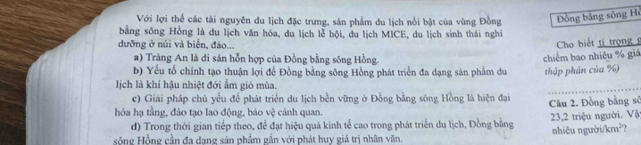 Với lợi thể các tài nguyên du lịch đặc trưng, sản phẩm du lịch nổi bật của vùng Đồng ồng bằng sông H 
bằng sông Hồng là du lịch văn hóa, du lịch lễ hội, du lịch MICE, du lịch sinh thái nghi 
dưỡng ở núi và biển, đảo... 
Cho biết tị trọng 
a) Tràng An là di sản hỗn hợp của Đồng bằng sông Hồng. 
chiếm bao nhiêu % giá 
b) Yếu tố chính tạo thuận lợi đề Đồng bằng sông Hồng phát triển đa dạng sản phẩm du thập phân của %) 
_ 
lịch là khí hậu nhiệt đới ẩm gió mùa. 
c) Giải pháp chủ yếu để phát triển du lịch bền vững ở Đồng bằng sông Hồng là hiện đại 
hóa hạ tầng, đảo tạo lao động, bảo vệ cảnh quan. Câu 2. Đồng bằng sở 
d) Trong thời gian tiếp theo, để đạt hiệu quả kinh tế cao trong phát triển du lịch, Đồng bằng 23, 2 triệu người. Vật 
sông Hồng cần đa dang sản phẩm gắn với phát huy giá trị nhân văn. nhiêu người/km²?