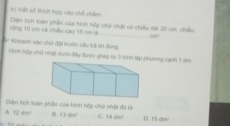 Viết số thích hợp vào chỗ chẩm
Diện tích toàn phần của hình hộp chữ nhật có chiều dài 20 cm, chiều
rộng 10 cm và chiều cao 15 cm là _ cm^2. 
Khoanh vào chữ đặt trước câu trả lời đúng.
Hình hập chữ nhật dưới đãy được ghép từ 3 hình lập phương cạnh 1 dm.
Diện tích toàn phần của hình hộp chữ nhật đó là:
A. 12dm^2 B. 13dm^2 C. 14dm^2 D. 15dm^2
Tô