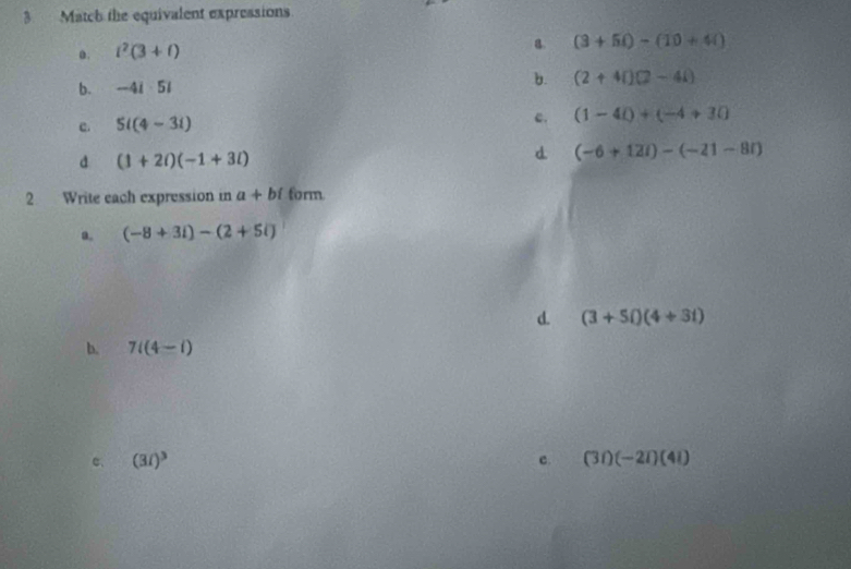 Match the equivalent expressions
a. i^2(3+i)
B (3+5i)-(10+4i)
b. -4i· 5i
b. (2+4i)(2-4i)
c. 5i(4-3i)
c. (1-4i)+(-4+3i)
d (1+2i)(-1+3i)
d (-6+12i)-(-21-8i)
2 Write each expression in a+bi form
a. (-8+3i)-(2+5i)
d. (3+5i)(4+3i)
b. 7i(4-i)
c、 (3i)^3 c. (3i)(-2i)(4i)