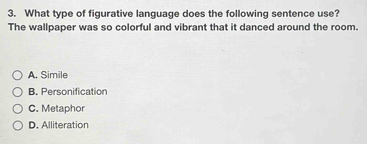 What type of figurative language does the following sentence use?
The wallpaper was so colorful and vibrant that it danced around the room.
A. Simile
B. Personification
C. Metaphor
D. Alliteration