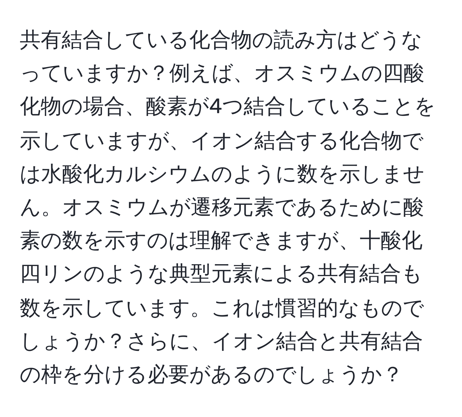 共有結合している化合物の読み方はどうなっていますか？例えば、オスミウムの四酸化物の場合、酸素が4つ結合していることを示していますが、イオン結合する化合物では水酸化カルシウムのように数を示しません。オスミウムが遷移元素であるために酸素の数を示すのは理解できますが、十酸化四リンのような典型元素による共有結合も数を示しています。これは慣習的なものでしょうか？さらに、イオン結合と共有結合の枠を分ける必要があるのでしょうか？