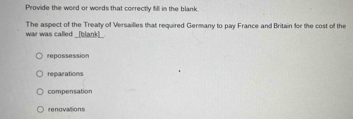 Provide the word or words that correctly fill in the blank.
The aspect of the Treaty of Versailles that required Germany to pay France and Britain for the cost of the
war was called _[blank]_.
repossession
reparations
compensation
renovations