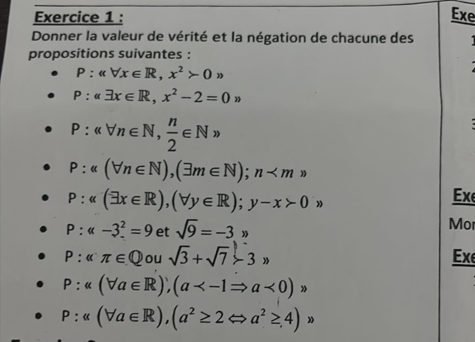 Exe 
Donner la valeur de vérité et la négation de chacune des 
1 
propositions suivantes :
P:alpha forall x∈ R, x^2>0gg
P:alpha exists x∈ R, x^2-2=0gg
P:alpha forall n∈ N,  n/2 ∈ N_*
P:* (forall n∈ N), (exists m∈ N);n
P:alpha (exists x∈ R), (forall y∈ R);y-x>0, 
Exe
P:x-3^2=9 et sqrt(9)=-3,, 
Mor
P:alpha π ∈ Q ou sqrt(3)+sqrt(7)-3x Exe
P:alpha (forall a∈ R),(a <0)gg
P:alpha (forall a∈ R),(a^2≥ 2Leftrightarrow a^2≥ 4)>