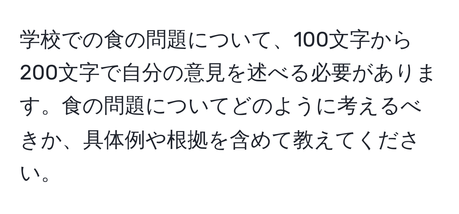 学校での食の問題について、100文字から200文字で自分の意見を述べる必要があります。食の問題についてどのように考えるべきか、具体例や根拠を含めて教えてください。