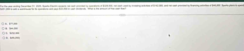 For the year ending December 31 2025, Sparks Electric expects nat cash provided by operations of $328,000, net cash used by investing activities of 5142000 , and net cash provided by financing activities of $46,000. Sparks plans to spend
$251,900 to add a warehouse for its operations and pays $33,000 in cash dividends. What is the amount of free cash flow?
A. 577,000
B. $44,000
C. $232,000
D. $(66,000)