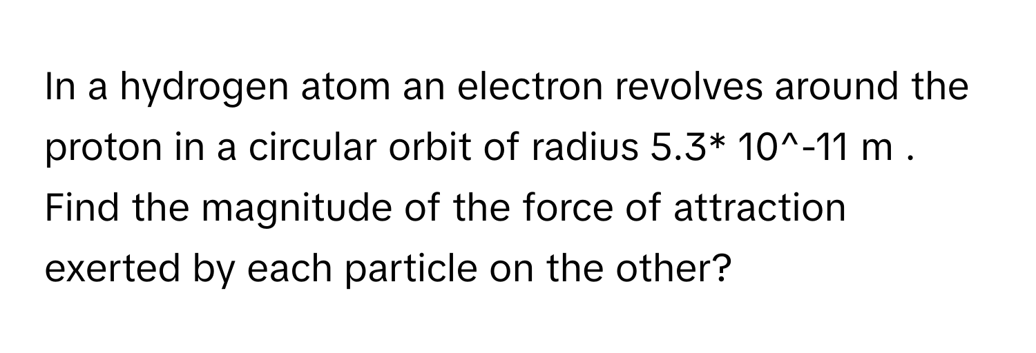 In a hydrogen atom an electron revolves around the proton in a circular orbit of radius 5.3* 10^-11 m . Find the magnitude of the force of attraction exerted by each particle on the other?