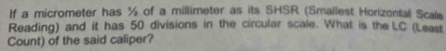 If a micrometer has ½ of a millimeter as its SHSR (Smallest Horizontall Scale 
Reading) and it has 50 divisions in the circular scale. What is the LC (Least 
Count) of the said caliper?