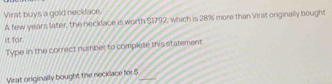 Virat buys a gold necklace. 
A few years later, the necklace is worth $1792, which is 28% more than Virat originally bought 
it for. 
Type in the correct number to complete this statement. 
Virat originally bought the necklace for $ _