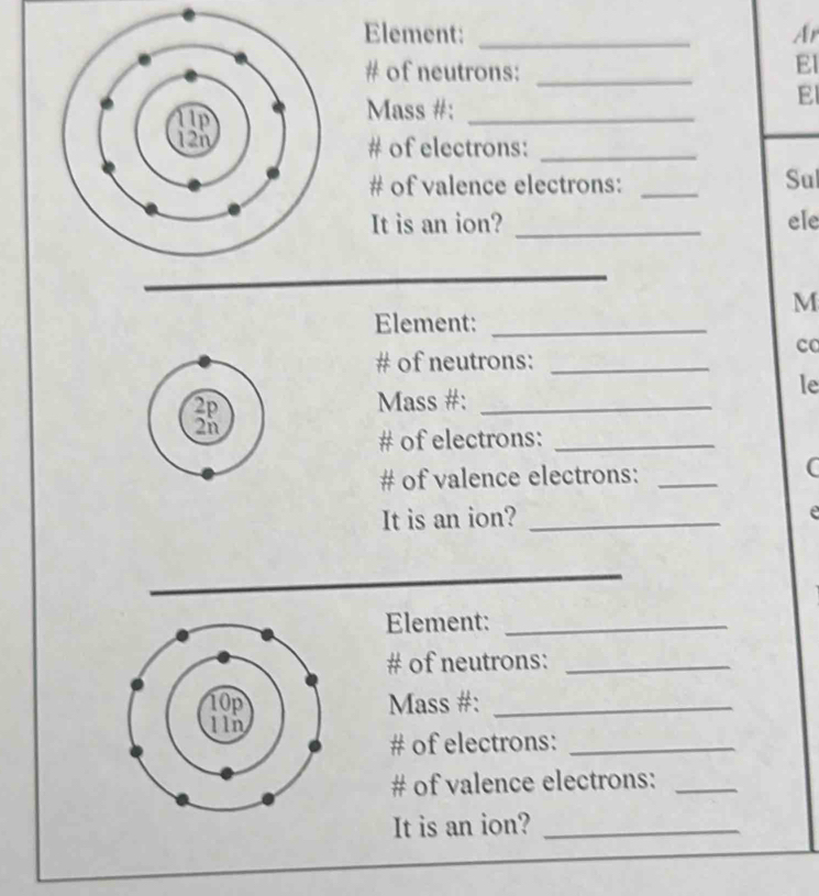 Element: _Ar 
# of neutrons:_ 
El 
Mass #:_ 
El 
# of electrons:_ 
# of valence electrons: _Sul 
It is an ion? _ele 
M 
Element:_ 
co 
# of neutrons:_ 
le 
Mass #:_ 
# of electrons:_ 
# of valence electrons:_ 
C 
It is an ion?_ 
e 
Element:_ 
# of neutrons:_ 
Mass #:_ 
# of electrons:_ 
# of valence electrons:_ 
It is an ion?_