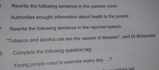 Rewrite the following sentence in the passive voice: 
Authorities brought information about health to the people. 
Rewrite the following sentence in the reported speech: 
“Tobacco and alcohol use are the causes of diseases”, said Dr Mukandila. 
B Complete the following question tag: 
Young people need to exercise every day, ...? 
tions set