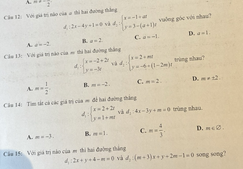 A. m!= -frac 2·
Câu 12: Với giá trị nào của a thì hai đường thắng
d_1:2x-4y+1=0 và d_2:beginarrayl x=-1+at y=3-(a+1)tendarray. vuông góc với nhau?
C. a=-1.
D. a=1.
A. a=-2.
B. a=2. 
Câu 13: Với giá trị nào của m thì hai đường thắng
d_1:beginarrayl x=-2+2t y=-3tendarray. và d_2:beginarrayl x=2+mt y=-6+(1-2m)tendarray. trùng nhau?
D. m!= ± 2.
A. m= 1/2 .
B. m=-2.
C. m=2. 
Câu 14: Tìm tất cả các giá trị của m đề hai đường thẳng
d_1:beginarrayl x=2+2t y=1+mtendarray. và d_2:4x-3y+m=0 trùng nhau.
C. m= 4/3 .
D. m∈ varnothing.
A. m=-3.
B. m=1. 
Câu 15: Với giá trị nào của m thì hai đường thắng
d_1:2x+y+4-m=0 và d_2:(m+3)x+y+2m-1=0 song song?