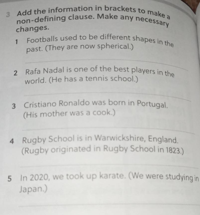 Add the information in brackets to make a 
non-defining clause. Make any necessary 
changes. 
1 Footballs used to be different shapes in the 
past. (They are now spherical.) 
_ 
2 Rafa Nadal is one of the best players in the 
world. (He has a tennis school.) 
_ 
3 Cristiano Ronaldo was born in Portugal. 
(His mother was a cook.) 
_ 
4 Rugby School is in Warwickshire, England. 
(Rugby originated in Rugby School in 1823.) 
_ 
5 In 2020, we took up karate. (We were studying in 
Japan.) 
_