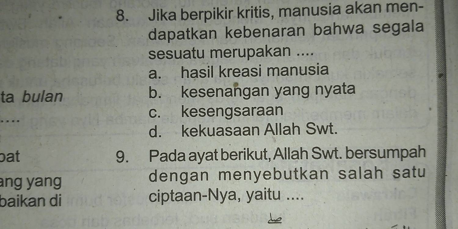 Jika berpikir kritis, manusia akan men-
dapatkan kebenaran bahwa segala
sesuatu merupakan ....
a. hasil kreasi manusia
ta bulan b. kesenangan yang nyata
c. kesengsaraan
... .
d. kekuasaan Allah Swt.
bat 9. Pada ayat berikut, Allah Swt. bersumpah
ang yang
dengan menyebutkan salah satu
baikan di ciptaan-Nya, yaitu ....