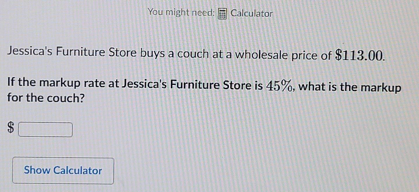 You might need: Calculator 
Jessica's Furniture Store buys a couch at a wholesale price of $113.00. 
If the markup rate at Jessica's Furniture Store is 45%, what is the markup 
for the couch?
$
Show Calculator