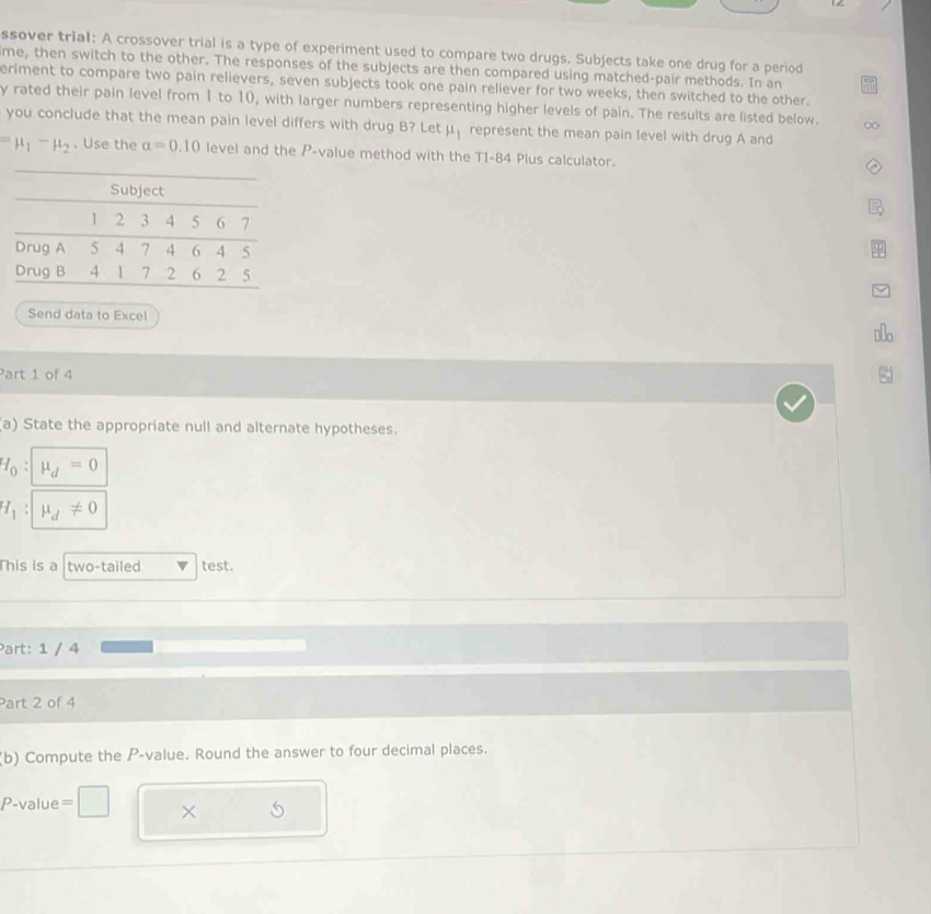 ssover trial: A crossover trial is a type of experiment used to compare two drugs. Subjects take one drug for a period 
ime, then switch to the other. The responses of the subjects are then compared using matched-pair methods. In an 
eriment to compare two pain relievers, seven subjects took one pain reliever for two weeks, then switched to the other. 
y rated their pain level from 1 to 10, with larger numbers representing higher levels of pain. The results are listed below. 
you conclude that the mean pain level differs with drug B? Let mu _1 represent the mean pain level with drug A and
=mu _1-mu _2. Use the alpha =0.10 level and the P -value method with the TI-84 Plus calculator. 
Subject
1 2 3 4 5 6 7
Drug A 5 4 7 4 6 4 5
Drug B 4 1 7 2 σ 2 5
Send data to Excel 
Part 1 of 4 
a) State the appropriate null and alternate hypotheses.
H_0:mu _d=0
H_1:mu _d!= 0
This is a two-tailed test. 
Part: 1 / 4 
Part 2 of 4 
(b) Compute the P -value. Round the answer to four decimal places.
P -value = □ ×