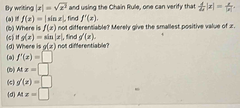 By writing |x|=sqrt(x^2) and using the Chain Rule, one can verify that  d/dx |x|= z/|z| . 
(a) If f(x)=|sin x| , find f'(x), 
(b) Where is f(x) not differentiable? Merely give the smallest positive value of x.
(c)lf g(x)=sin |x| , find g'(x). 
(d) Where is g(x) not differentiable?
(a) f'(x)=□
(b) Atx=□
(c) g'(x)=□
(d) At x=□