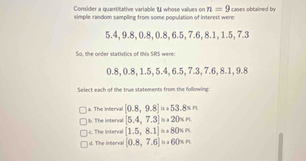 Consider a quantitative variable U whose values on n=9 cases obtained by
simple random sampling from some population of interest were:
5.4, 9.8, 0.8, 0.8, 6.5, 7.6, 8.1, 1.5, 7.3
So, the order statistics of this SRS were:
0.8, 0.8, 1.5, 5.4, 6.5, 7.3, 7.6, 8.1, 9.8
Select each of the true statements from the following:
a. The interval [0.8,9.8] is a 53.8% Pl.
b. The interval [5.4,7.3] is a 20% Pl.
c. The interval [1.5,8.1] is a 80% Pl.
d. The interval [0.8,7.6] is a 60 )% PI