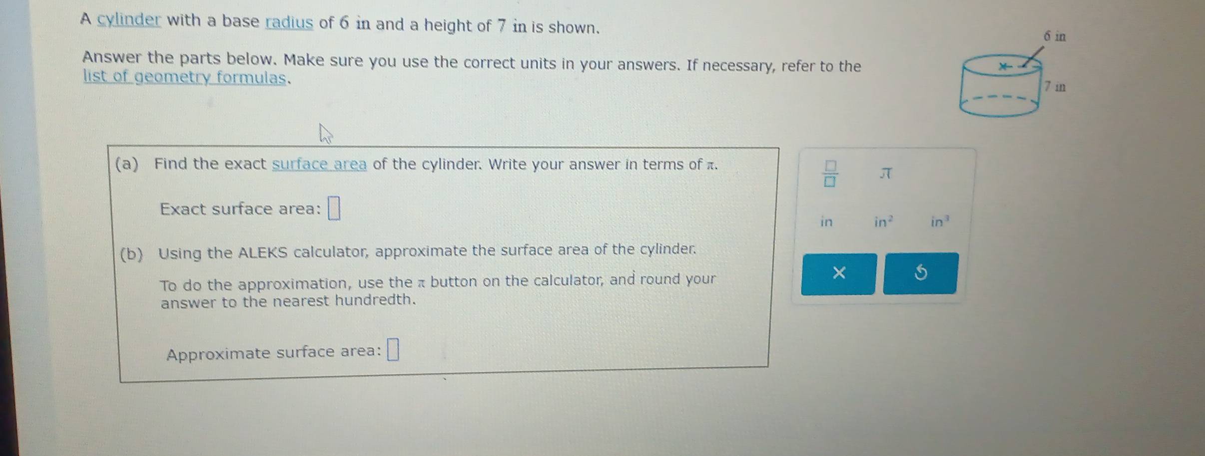 A cylinder with a base radius of 6 in and a height of 7 in is shown.
6 in
Answer the parts below. Make sure you use the correct units in your answers. If necessary, refer to the 
* 
list of geometry formulas.
7 in
(a) Find the exact surface area of the cylinder. Write your answer in terms of π.
 □ /□   π
Exact surface area: □
in in^2 in^3
(b) Using the ALEKS calculator, approximate the surface area of the cylinder. 
To do the approximation, use the π button on the calculator, and round your 
× 
answer to the nearest hundredth. 
Approximate surface area: