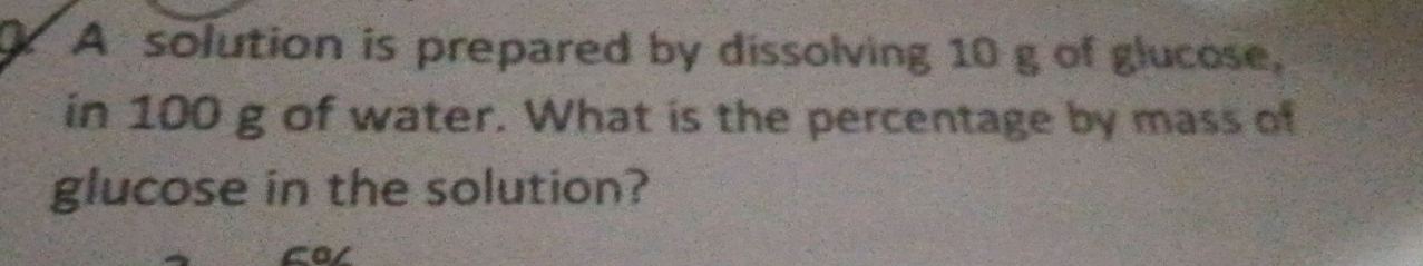 A solution is prepared by dissolving 10 g of glucose, 
in 100 g of water. What is the percentage by mass of 
glucose in the solution? 
cal