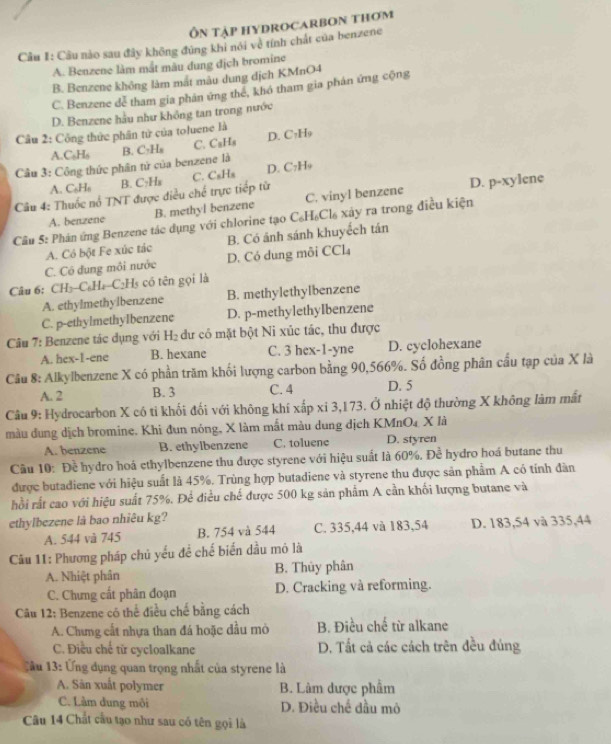 Ôn tập hydrocarbon thơm
Câu I: Câu nào sau đây không đủng khi nói vệ tính chất của benzene
A. Benzene làm mắt màu dung địch bromine
B. Benzene không làm mắt màu dung dịch KMnO4
C. Benzene dễ tham gia phản ứng thể, khó tham gia phản ứng cộng
D. Benzene hầu như không tan trong nước
Câu 2: Công thức phân tử của toluene là
A.C₆H₆
Câu 3: Công thức phân tử của benzene là B. C₂H₈ C. C₃Hs D. C₂H₉
A. C₆H₆ B. C₂H₈
D. p-xylene
Câu 4: Thuốc nổ TNT được điều chế trực tiếp từ C. CsHs D. C?H9
A. benzene B. methyl benzene C. vinyl benzene
Câu 5: Phán ứng Benzene tác dụng với chlorine tạo C₆H₆Cl₆ xây rạ trong điều kiện
A. Có bột Fe xúc tác B. Có ánh sánh khuyếch tán
C. Có đung môi nước D. Có dung mỗi CCl₄
Câu 6: CH₃-C₆Ha-C₂H5 có tên gọi là
A. ethylmethylbenzene B. methylethylbenzene
C. p-ethylmethyIbenzene D. p-methylethyIbenzene
Câu 7: Benzene tác dụng với H₂ dư có mặt bột Ni xúc tác, thu được
A. hex-1-ene B. hexane C. 3 hex-1-yne D. cyclohexane
Câu 8: Alkylbenzene X có phần trăm khối lượng carbon bằng 90,566%. Số đồng phân cầu tạp của X là
A. 2 B. 3 C. 4 D. 5
Câu 9: Hydrocarbon X có tỉ khối đối với không khí xấp xi 3,173. Ở nhiệt độ thường X không làm mất
màu dung dịch bromine. Khi đun nóng, X làm mắt màu dung dịch KMnO4 X là
A. benzene B. ethylbenzene C. toluene D. styren
Cầu 10: Đề hydro hoá ethylbenzene thu được styrene với hiệu suất là 60%. Để hydro hoá butane thu
được butadiene với hiệu suất là 45%. Trùng hợp butadiene và styrene thu được sản phẩm A có tính đàn
hồi rất cao với hiệu suất 75%. Để điều chế được 500 kg sản phẩm A cần khối lượng butane và
ethylbezene là bao nhiêu kg?
A. 544 và 745 B. 754 và 544 C. 335,44 và 183,54 D. 183,54 và 335,44
Cu 11: Phương pháp chủ yếu để chế biển dầu mô là
A. Nhiệt phân B. Thủy phân
C. Chưng cất phân đoạn D. Cracking và reforming.
Câu 12: Benzene có thể điều chế bằng cách
A. Chưng cất nhựa than đá hoặc dầu mò  B. Điều chế từ alkane
C. Điều chế từ cycloalkane D. Tất cả các cách trên đều đúng
C ầu 13: Ứng dụng quan trọng nhất của styrene là
A. Sân xuất polymer B. Làm được phẩm
C. Làm dung môi D. Điều chế đầu mô
Câu 14 Chất cầu tạo như sau có tên gọi là