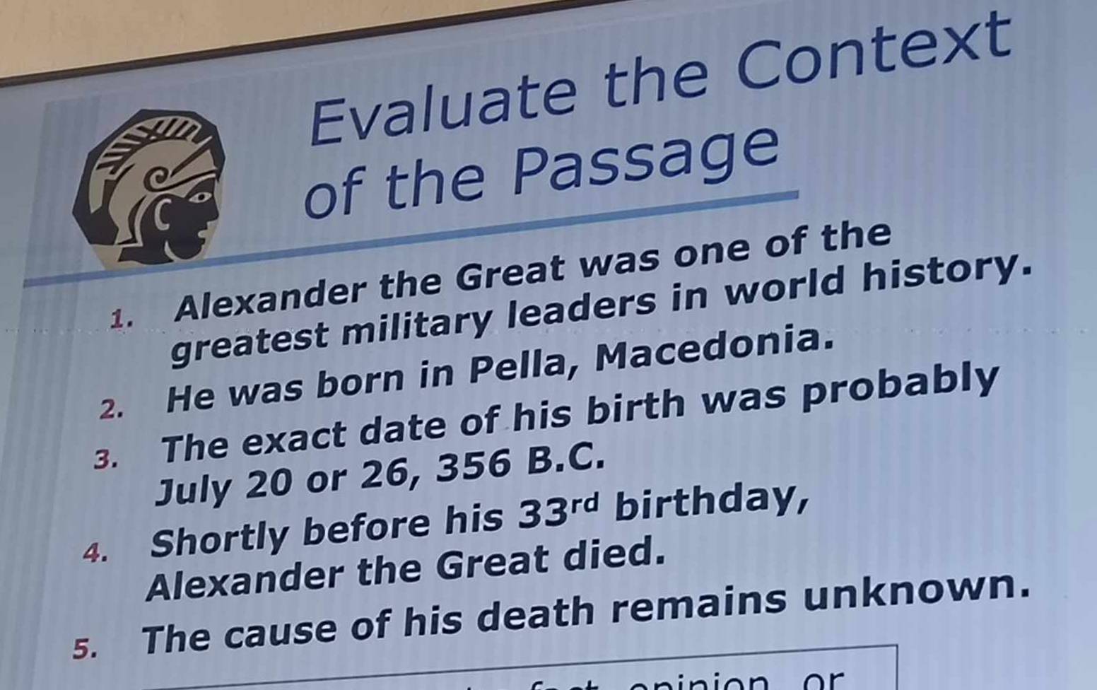 Evaluate the Context 
of the Passage 
1. Alexander the Great was one of the 
greatest military leaders in world history. 
2. He was born in Pella, Macedonia. 
3. The exact date of his birth was probably 
July 20 or 26, 356 B.C. 
4. Shortly before his 33^(rd) birthday, 
Alexander the Great died. 
5. The cause of his death remains unknown.