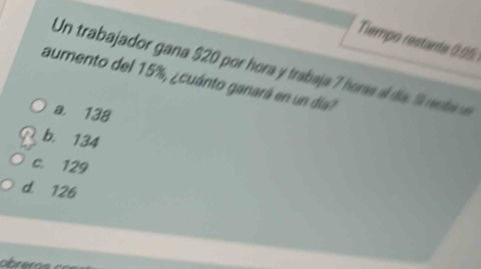 Tiempo restante 0.05
Un trabajador gana $20 por hora y trabaja 7 horas día reote 
aumento del 15%, ¿cuánto ganará en un día?
a. 138
b. 134
c. 129
d. 126