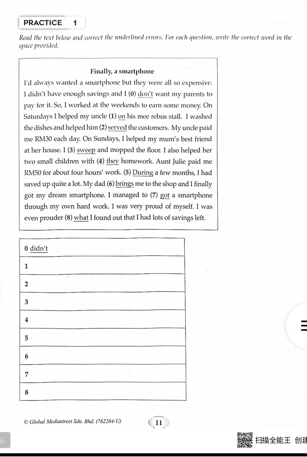 PRACTICE 1 
Read the text below and correct the underlined errors. For each question, write the correct word in the 
space provided. 
Finally, a smartphone 
I'd always wanted a smartphone but they were all so expensive. 
I didn't have enough savings and I (0) don't want my parents to 
pay for it. So, I worked at the weekends to earn some money. On 
Saturdays I helped my uncle (1) on his mee rebus stall. I washed 
the dishes and helped him (2) served the customers. My uncle paid 
me RM30 each day. On Sundays, I helped my mum's best friend 
at her house. I (3) sweep and mopped the floor. I also helped her 
two small children with (4) they homework. Aunt Julie paid me
RM50 for about four hours ’ work. (5) During a few months, I had 
saved up quite a lot. My dad (6) brings me to the shop and I finally 
got my dream smartphone. I managed to (7) got a smartphone 
through my own hard work. I was very proud of myself. I was 
even prouder (8) what I found out that I had lots of savings left. 
: 
© Global Mediastreet Sdn. Bhd. (762284-U) 
11 
6