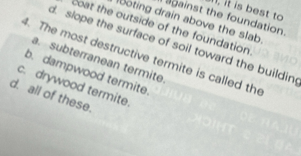 it is best to
against the foundation
ooting drain above the slab 
coat the outside of the foundation
. slope the surface of soil toward the buildin
. The most destructive termite is called the
a. subterranean termite.
b. dampwood termite.
c.drywood termite.
d. all of these.