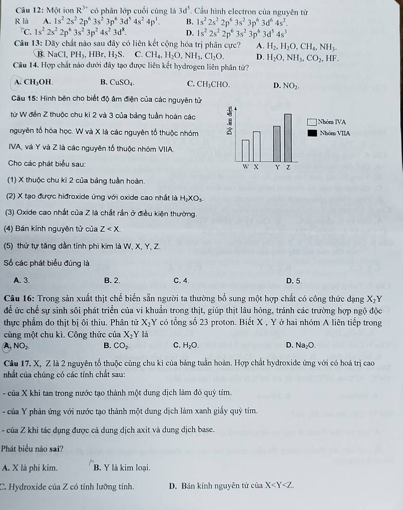 Một ion R^(3+) có phân lớp cuối cùng là 3d^5. Cầu hình electron của nguyên tử
R là A. 1s^22s^22p^63s^23p^63d^54s^24p^1. B. 1s^22s^22p^63s^23p^63d^64s^2.
TC. 1s^22s^22p^63s^23p^24s^23d^8. D. 1s^22s^22p^63s^23p^63d^54s^3
Câu 13: Dãy chất nào sau đây có liên kết cộng hóa trị phân cực? A. H_2,H_2O,CH_4,NH_3.
B NaCl,PH_3,HBr,H_2S. C. CH_4,H_2O,NH_3,Cl_2O. D. H_2O,NH_3,CO_2,HF.
Câu 14. Hợp chất nào dưới đây tạo được liên kết hydrogen liên phân tử?
A. CH₃OH. B. CuSO_4. C. CH_3CHO. D. NO_2.
Câu 15: Hình bên cho biết độ âm điện của các nguyên tử
từ W đến Z thuộc chu kì 2 và 3 của bảng tuần hoàn các 
nguyên tố hóa học. W và X là các nguyên tố thuộc nhóm
IVA, và Y và Z là các nguyên tố thuộc nhóm VIIA.
Cho các phát biểu sau:
(1) X thuộc chu kì 2 của bảng tuần hoàn.
(2) X tạo được hiđroxide ứng với oxide cao nhất là H_2XO_3.
(3) Oxide cao nhất của Z là chất rắn ở điều kiện thường.
(4) Bán kính nguyên tử của Z
(5) thứ tự tăng dần tính phi kim là W, X, Y, Z.
Số các phát biểu đúng là
A. 3. B. 2. C. 4. D. 5.
Câu 16: Trong sản xuất thịt chế biến sẵn người ta thường bổ sung một hợp chất có công thức dạng X_2 Y
để ức chế sự sinh sôi phát triển của vi khuẩn trong thịt, giúp thịt lâu hỏng, tránh các trường hợp ngộ độc
thực phẩm do thịt bị ôi thiu. Phân tử X_2Y có tổng số 23 proton. Biết X , Y ở hai nhóm A liên tiếp trong
cùng một chu kì. Công thức của X_2Y là
A. NO_2. B. CO_2. C. H_2O. D. Na_2O.
Câu 17. X, Z là 2 nguyên tố thuộc cùng chu kì của bảng tuần hoàn. Hợp chất hydroxide ứng với có hoá trị cao
nhất của chúng có các tính chất sau:
- của X khi tan trong nước tạo thành một dung dịch làm đỏ quỳ tím.
- của Y phản ứng với nước tạo thành một dung dịch làm xanh giấy quỳ tím.
- của Z khi tác dụng được cả dung dịch axit và dung dịch base.
Phát biểu nào sai?
A. X là phi kim. B. Y là kim loại.
C. Hydroxide của Z có tính lưỡng tính. D. Bán kính nguyên tử của X