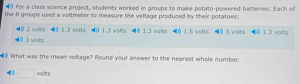 ()) For a class science project, students worked in groups to make potato-powered batteries. Each of
the 8 groups used a voltmeter to measure the voltage produced by their potatoes:
2 volts ) 1.3 volts ) 1.3 volts 1.3 volts 1.5 volts 3 volts 1.3 volts
3 volts
()) What was the mean voltage? Round your answer to the nearest whole number.
D □ volts